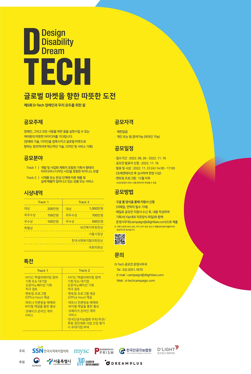 제5회 D-Tech 공모전     ○ 제5회 D-Tech 기술ㅣ디자인 공모전     ○ “장애인과 우리 모두를 위한 꿈”    - 기술과 디자인을 통해 장애를 안고 살아가는 분들의 불편을 개선하고, 장애 관련 기술과 디자인을 개발하는 청년 사업가와 스타트업을 지원하기 위해 제5회 D-Tech  기술ㅣ디자인 공모전을 다음과 같이 개최합니다.    ○ 주최 및 후원기관    - 공동주최기관 : 한국사회복지협의회, 엠와이소셜첨퍼니(MYSC), 청년창업네트워크 PRISM, 한국인공지능협회, 법무법인 디라이트    - 후원기관 : 보건복지부, 서울시, JYP Entertainment, 드림플러스 강남점   ○ 공모분야    - Track 1: 장애 관련 사업화 계획이 포함된 기획서 형태의 아이디어나 디자인 시안을 포함한 비즈니스 모델    - Track 2: 장애 관련 시제품 또는 완성 단계에 이른 제품 및 실제 매출이 일어나고 있는 제품 또는 서비스   ○ 공모전 일정      - 접수기간: 2022년 08월 26일 - 11월 10일      - 서류심사: 2022년 11월 11일 ？ 11월 14일      - 서류 합격자(공모전 발표자) 발표: 2022년 11월 16일      - 공모전 일시: 2022 년 11월 23일(수) 14:00 ？ 17:00      - 공모전 장소: 서울시 서초구 한화 드림플러스 지하 1층 이벤트홀      - 멘토링 프로그램: 12월 예정     * 상기 일정은 코로나 등의 상황에 따라 변동될 수 있음   ○ 상금 및 특전  Track 1 Track 2 대상 : 200만원 최우수 : 150만원 우수 : 100만원 대상 : 1,000만원 최우수 : 700만원 우수 : 500만원 특별상 : ？ 보건복지부장관상 ？ 서울시장상 ？ 국회의원상 ？ 한국사회복지협의회장상 특전 : ¡ ？ MYSC 엑셀러레이팅 참여기회 또는 대기업 오픈 이노베이션 기회 적극 검토 ？ 멘토링 프로그램(Office Hours) 제공: 법률, 마케팅, ESG, 엑셀러레이팅, 투자 등의 다양한 분야의 전문가로부터 자문을 받을 수 있는 기회 제공 (자세한 사항은 추후 안내 예정) ？ 파트너 언론방송 매체와 바이럴 채널을 통한 홍보 ？ 한국인공지능협회 주최/주관/후원 경진대회 사업 선정 평가시 우대가점 부여 ？ 코메이크 온라인 계약 서비스     ○ 공모 참여방법   - D-Tech 공모전 홈페이지(www.d-techcampaign.com)를 통해 디테크 운영 사무국에 신청서를 요청하여 전달받은 신청서와 기획서를 디테크 운영 사무국 메일(campaign@dlightlaw.com)로 제출