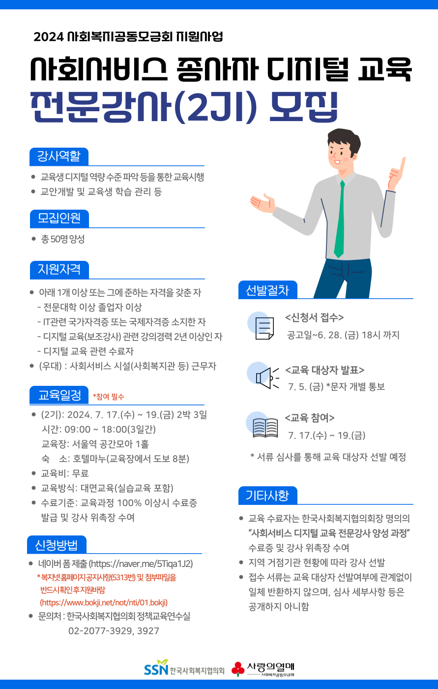 2024 사회복지공동모금회 지원사업  사회서비스 종사자 디지털 교육 전문강사(2기) 모집  강사역할  -교육생 디지털 역량 수준 파악 등을 통한 교육시행 -교안개발 및 교육생 학습 관리 등  모집인원 -총 50명 양성  지원자격 : 아래 1개이상 또는 그에 준하는 자격을 갖춘 자  - 전문대학 이상 졸업자 이상  - IT관련 국가자격증 또는 국제자격증 소지한 자  - 디지털 교육(보조강사) 관련 강의경력 2년 이상인 자  - 디지털 교육 관련 수료자  - 우대 : 사회서비스 시설(사회복지관 등)근무자  교육일정 -(2기) : 2024.7.17(수) ~ 19.(금) 2박 3일  시간: 09:00 ~ 18:00(3일간)  교육장: 서울역 공간모아 1홀  숙소: 호텔마누(교육장에서 도보 8분) -교육비: 무료 -교육방식: 대면교육(실습교육 포함) -수료기준: 교육과정 100 이상시 수료증 발급 및 강사 위촉증 수여  신청방법 - 네이버 폼 제출(http://naver.me/5Tiqa1j2)  * 복지넷 홈페이지 공지사항(5313번) 및 첨부파일을 반드시 확인 후 지원바람  (https://www.bokji.net/not/nti/01.bokji) - 문의처 : 한국사회복지협의회 정책교육연수실 02-2077-3929, 3927  선발절차 - 신청서 접수 : 공고일 ~ 6. 28.(금) 18시까지 - 교육 대상자 발표: 7. 5.(금) *문자 개별 통보 - 교육 참여 : 7. 17.(수) ~ 19.(금)  * 서류심사를 통해 교육 대상자 선발 예정  기타사항 - 교육 수료자는 한국사회복지협의회장 명의의 "사회서비스 디지털 교육 전문강사 양성 과정" 수료증 및 강사 위촉증 수여 - 지역 거점기관 현황에 따라 강사 선발 - 접수 서류는 교육 대상자 선발여부에 관계없이 일체 반환하지 않으며, 심사 세부사항 등은 공개하지 아니함. 