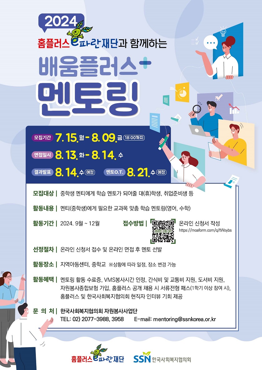 안녕하세요. 한국사회복지협의회 자원봉사사업단입니다. 교육 취약 청소년들의 교육기회 제공과 학업에 대한 흥미유발을 돕는 홈플러스 e파란재단과 함께하는 <배움플러스 멘토링>에 참여할 멘토를 모집합니다! 많은 관심과 참여 부탁드립니다 :)  <프로그램 안내> ㅇ 사 업 명 : 홈플러스 e파란재단과 함께하는 <배움플러스 멘토링> ㅇ 활동기간 : 2024년 9월 ~ 12월 ㅇ 활동장소 : 지역아동센터, 중학교 (※상황에 따라 일정, 장소 변경 가능) - 활동시간 및 세부장소는 첨부파일 안내문 확인 ㅇ 활동내용 : 멘티(중학생)에게 필요한 교과목 맞춤 학습 멘토링(영어,수학) ㅇ 활동혜택 - 학습 멘토링 교육 콘텐츠 제공 - 간식비/교통비/도서비 지원 - 자원봉사종합보험 가입 - 홈플러스 및 한국사회복지협의회 현직자 인터뷰 - 멘토링 활동 수료증 발급 - 봉사활동(VMS)시간 인정 - 홈플러스 공개 채용 시 서류전형 패스(1학기 이상 참여 시) ㅇ 멘토O.T. : 2024.8.21.(수) 예정(오프라인) ㅇ 최종평가회 : 2024.12월 말 예정   <멘토 모집 세부내용> ㅇ 모집기간 : 2024.7.15.(월)-8.9.(금) 18:00까지 ㅇ 모집대상 : 중학생과 학습 멘토링이 가능한 성인 멘토(학습멘토링 경험자 우대) - 대(휴)학생, 취업준비생, 직장인, 은퇴자 등 ㅇ 제출서류 : 지원서 및 자기소개서, 개인정보 수집·이용 및 제3자 제공 동의서 ㅇ 접수방법 : 온라인 신청서 작성(https://moaform.com/q/tWoybs) ㅇ 면접일시 : 2024.8.13.(화)-8.14.(수) - 면접 시간은 개별 안내, 10분 내외 소요(온라인) ㅇ 면접발표 : 2024.8.14.(수) 예정 ㅇ 기존 멘토 혜택 : 1학기 멘토 중 성실히 활동한 멘토에 한하여 재지원 시 서류 및 면접 심사 없이 선발 ㅇ 문의 : 한국사회복지협의회 자원봉사사업단(02-2077-3988, 3958)