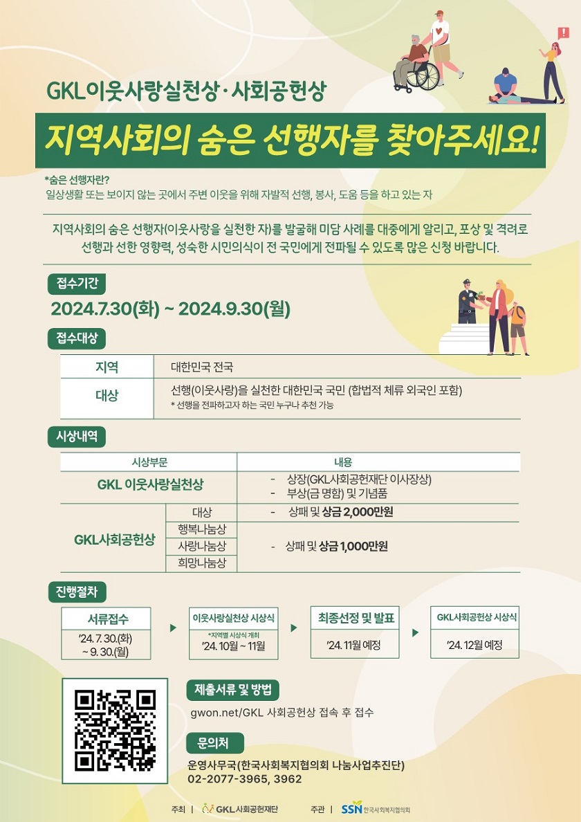 안녕하세요? 한국사회복지협의회 나눔사업추진단입니다.  한국사회복지협의회는 GKL사회공헌재단과 함께 지역사회의 숨은 선행자(이웃사랑 실천한 자)를 발굴해 선한 영향력, 성숙한 시민의식이 전 국민에게 전파될 수 있도록 「2024 GKL이웃사랑실천상·사회공헌상」 을 추진합니다. 이와 관련, 「2024 GKL이웃사랑실천상·사회공헌상」 시상 프로그램을 다음과 같이 추진하오니, 지역사회에 숨은 선행자가 발굴될 수 있도록 많은 참여와 추천 바랍니다.  ○ 접수기간 : 2024. 7. 30.(화) ~ 9. 30.(월)  ○ 접수방법 : 공모접수 플랫폼(gwon.net/GKL사회공헌상)을 통해 온라인 접수   - 추천서 및 증빙자료, 개인정보 수집·이용 및 제공 동의서(세부내용 공고문 참조)  ○ 문의사항 : 운영 사무국(한국사회복지협의회 나눔사업추진단, 02-2077-3965/3962)