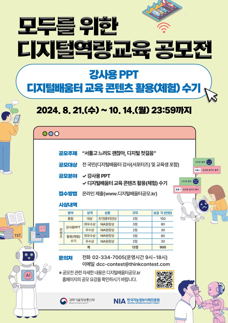 모두를 위한 디지털역량교육 공모전  강사용PPT / 디지털배움터 교육 콘텐츠 활용(체험)수기  2024. 8. 21.(수) ~ 10. 14.(월) 23:39 까지  공모주제 : 서툴고 느려도 괜찮아, 디지털 첫걸음 공모대상 : 전 국민(디지털 배움터 강사(서포터즈) 및 교육생 포함) 공모문야   - 강사PPT   - 디지털배움터 교육 콘텐츠 활용(체험)수기 접수방법 : 온라인 제출(www.디지털배움터공모.kr) 시상내역 분야 / 상격 / 상훈 / 규모 / 상금 각(만원)  통합 / 대상 / 과기정통부장관상 / 2점 / 150 콘텐트-강사용PPT / 최우수상 / NIA원장상 / 3점 / 80 콘텐트-강사용PPT / 우수상 / NIA원장상 / 2점 / 30 콘텐트-활용(체험)수기 / 최우수상 / NIA원장상 / 3점 / 80 콘텐트-활용(체험)수기 / 우수상 / NIA원장상 / 2점 /30 계 / 12점 / 900만원  문의처: 전화 02-334-7005(운영시간 9시~18시) / 이메일 dcc-contest@thinkcontest.com  *공모전 관련 자세한 내용은 디지털배움터공모.kr 홈페이지의 공고 요강을 확인하시기 바랍니다.  과학기술정통부 / 한국지능정보사회진흥원