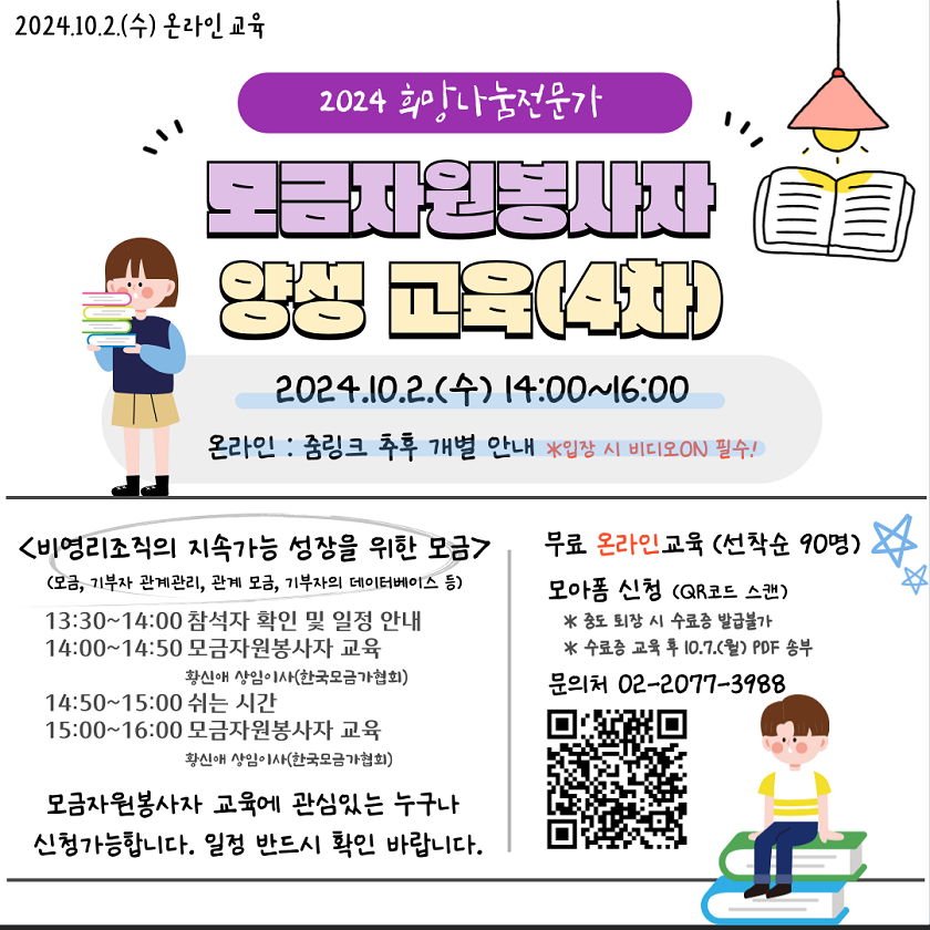 안녕하세요. 한국사회복지협의회 자원봉사사업단입니다.  2024년 희망나눔전문가(모금자원봉사자) 양성 교육(4차)을 진행합니다.  모금자원봉사자 교육에 관심 있는 분들은 자유롭게 신청하시면 됩니다.  유의사항까지 꼼꼼하게 읽은 후 신청바랍니다.  ※ 4차 교육은 인증관리요원 보수교육과 무관한 교육입니다.    <교육 안내>  O 교 육 명 : 2024 희망나눔전문가(모금자원봉사자) 양성 교육(4차)  O 일？ ？ 정 : 2024.10.2.(수) 14:00~16:00  O 세부일정 :  구 분  주요 내용  강사  13:30 ~ 14:00  30  · 참가자 확인 및 일정 안내    14:00 ~ 14:50  50  · 비영리조직의 지속가능 성장을 위한 모금  - 모금, 기부자관계관리, 관계모금, 기부자의 데이터베이스  · Q & A  황신애 상임이사  (한국모금가협회)  14:50 ~ 15:00  10  · 쉬는 시간    15:00 ~ 16:00  60  · 비영리조직의 지속가능 성장을 위한 모금  - 모금, 기부자관계관리, 관계모금, 기부자의 데이터베이스  · Q & A  황신애 상임이사  (한국모금가협회)  16:00 ~    · 만족도 평가 및 수료증 배부 안내    ？ * 세부 일정 및 교육 내용은 변경될 수 있음.  O 교 육 비 : 무료  O 진행방식 : 온라인 ZOOM 회의(줌링크 추후 개별안내)  O 교육인원 : 선착순 90명 (최종 교육대상자에게는 메일로 개별 안내예정)  *정원 모집 완료 시 조기 마감될 수 있음？ ？ ？ ？ ？ ？ ？ ？ ？ ？ ？  *신청만으로 완료되는 것이 아니며, 메일 안내를 받으신 분만 교육확정입니다.  *안내 메일이 스팸메일함으로 들어가는 경우가 있습니다. 추후 스팸메일함도 확인바랍니다.  O 교육수료증 : 교육 후, 교육수료증 파일 송부(메일)  O 문？ ？ 의 : kncswvms@ssnkorea.or.kr  O 신청링크 : https://moaform.com/q/97RPJN (~9/25까지)    <유의 사항>  1. 해당 교육은 실시간으로 진행하는 온라인 교육으로 반드시 <비디오ON> 하셔야 합니다. 교육 시간 내내 얼굴이 보여야함으로 가능한 분들만 신청해주시길 바랍니다.  2. 중도퇴장 시 수료증 발급이 어렵습니다.  3. 교육 취소를 희망하는 경우, 9.25.(수)까지 메일(kncswvms@ssnkorea.or.kr)로 알려주시길 바랍니다. 9.26.(목)부터 교육취소 하거나 당일에 교육 참석하지 않은 경우, 향후 3년간 한국사회복지협의회 자원봉사사업단에서 진행하는 모든 교육 참여에 제한이 있을 수 있습니다.  4. 이메일주소, 휴대폰번호, 기관정보를 정확하게 기입하였는지 확인부탁드립니다.  (정보 미기재, 오류로 인한 책임은 신청자 본인에게 있음)