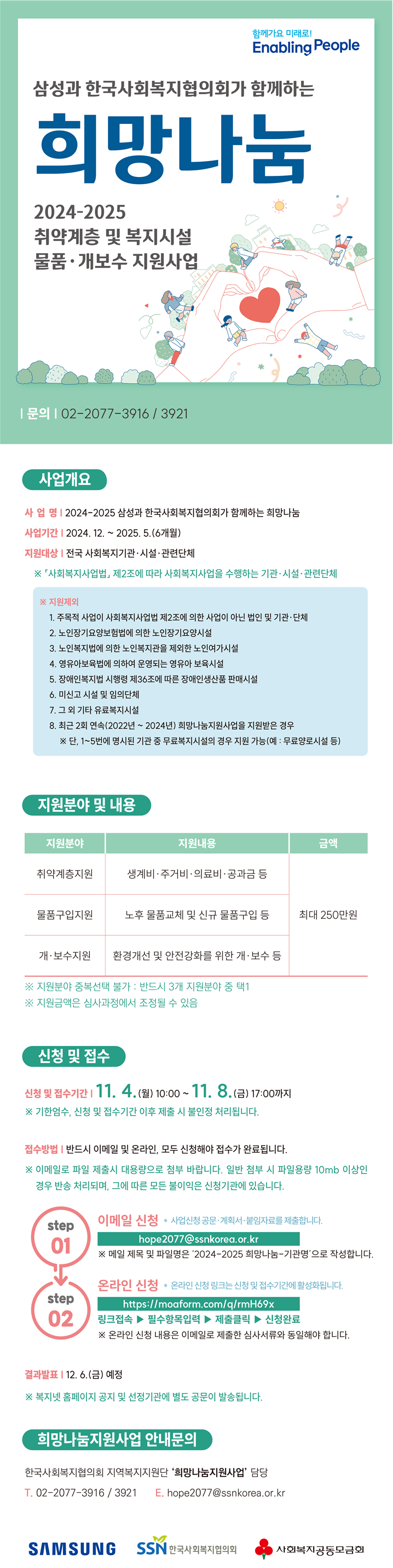 삼성과 한국사회복지협의회가 함께하는 희망나눔 2024-2025 사회복지 취약계층 및 복지시설 물품·개보수 지원사업 안내      한국사회복지협의회는 삼성의 후원으로 사회복지시설·기관 및 단체를 통해 취약계층을 지원하고, 사회복지 현장의 인프라를 개선하고자 물품구입 및 시설 개·보수 지원 사업을 추진하고 있습니다.  이와 관련하여「2024-2025 희망나눔 지원사업」을 다음과 같이 안내하오니 많은 관심과 참여 부탁드립니다.    1  사업개요   1. 사업명 : 삼성과 한국사회복지협의회가 함께하는 희망나눔            (2024-2025 사회복지 취약계층 및 복지시설 물품·개보수 지원사업)  2. 사업기간 : 2024. 12. ~ 2025. 5.(6개월)  3. 사업목적 ㅇ 사회복지시설 및 기관을 통한 취약계층 맞춤형 지원 ㅇ 예산 부족으로 노후화된 물품 교체 및 시설 개·보수를 추진하지 못하는 사회복지 시설 지원  4. 지원대상  ㅇ「사회복지사업법」제2조에 의해 사회복지사업을 수행하는 시설·기관·단체  ※ 단, 최근 2회(2022-2024) 연속 해당사업을 통해 지원받은 경우 신청 불가   지원제외 대상  ① 주목적 사업이 「사회복지사업법」 제2조에 의한 사업이 아닌 시설？기관？단체 ②「노인장기요양보험법」에 의한 노인장기요양시설 ③「노인복지법」에 의한 노인복지관을 제외한 노인여가시설 ④「영유아보육법」에 의하여 운영되는 영유아보육시설 ⑤「장애인복지법 시행령」제36조에 따른 장애인생산품 판매시설 ⑥ 미신고 시설 및 임의단체 ⑦ 그 외기타 유료복지시설  ※ ？∼？ 명시된 기관 중 무료복지시설의 경우 지원 가능(예:무료양로시설 등)  5. 지원규모 및 방법  ㅇ (지원규모) 기관 당 최대 250만원 총 180개 기관 지원 예정  ※ 사업 운영 과정에 따라 변동될 수 있음  ㅇ (지원절차) 선정기관에서 신청 한 금액을 기관 통장으로 입금(’24. 12월 말)→기관에서 필요물품 구입 및 시설 개·보수 진행(’24. 12.~’25. 4.)→결과보고서 제출(’25. 5월 말) ※사업연도(2024-2025) 내 현장점검 대상 선정·진행   ㅇ (지원기간) 예산집행 ’25. 4. 30. 까지, 결과보고 제출 ’25. 5. 31. 까지  6. 지원 분야 및 내용 ㅇ (지원분야) 취약계층 지원, 물품구입, 시설 개·보수 중 반드시 한 가지 분야만 선택하여 신청 ※지원분야 중복선택 불가  ※ 대상자배분 난방유(취약계층 지원) + 기관설치 보일러(복지시설 물품) ？ 불가    기관구입 냉난방기(복지시설 물품) + 기관 싱크대 보수(시설 개·보수) ？ 불가  지원분야 지원내용 금액 ① 취약계층지원 생계비, 주거비, 의료비, 공과금 등 최대 250만원 ※지원 금액은 심사 과정에서 조정될 수 있음 ② 물품구입지원 노후 물품교체 및 신규물품 구입 등 ③ 개·보수지원 환경개선 및 안전강화를 위한 개·보수 등    ① 취약계층 지원 불가 사항  ？ 현금 및 상품권 등 유가증권  ？ 프로그램 진행비(송년회, 체험학습, 강사비, 실무자 및 운영위원 식대 등)  ？ 행사부대비용(현수막 제작, 유류비 등)  ？ 사교육비, 교통비, 공과금 선납 불가  ？ 수술 등 긴급 의료비가 아닌 상시 치료를 위한 의료비  ② 복지시설 물품 구입 지원 불가 사항  ？ 태블릿 PC, 핸드폰 등 개인이 소지할 수 있는 물품  ？ 기관 자산으로 등록이 불가한 단순 소모품 등(자산 등록이 가능한 물품만 지원)  ③ 복지시설 개·보수 지원 지급 불가 사항  ？ 세금계산서 발행이 불가능한 업체를 통한 공사(간이 영수증 불가)  ？ 시공 업체가 아닌 개별 인력(일용직)을 고용하는 인건비 ※ 지원금은 신청 기관만 집행가능, 타기관 또는 개인에게 배분？이체할 수 없음   2  지원신청    1. 신청기간 : 2024. 11. 4. (월) 10:00 ~ 11. 8. (금) 17:00, 5일간※ 기한 엄수, 접수기간 이외의 신청은 모두 무효 처리  2. 신청방법 ㅇ 복지넷 홈페이지 지원공고 내 신청서식 다운로드 ㅇ [step01] 이메일 주소 : hope2077@ssnkorea.or.kr ㅇ [step02] 온라인 신청서 제출 링크 : https://moaform.com/q/rmH69x  [신청서 작성·제출 시 유의사항]  ？ 사업신청 서식 삭제 및 재편집 금지  ？ 사업계획서는 직인이 날인된 한글파일(hwp) 제출(PDF 전환 금지)  ？ 이행서약서, 견적서는 사업계획서 한글파일 내 이미지 파일(JPG 또는 PDF)로 삽입하여 제출, 별도 파일 제출 불필요  ？ 이메일 제목 및 파일명(압축)은 반드시“2024-2025 희망나눔-000기관명”으로 작성  ？ 이메일 파일(압축) 첨부 시 반드시 대용량으로 변환하여 제출    [주의]일반첨부 시 파일용량 10mb이상인 경우 반송 처리되며, 그에 따른 모든 불이익은 신청기관에 속함  ？ 이메일 제출 후 반드시 온라인 신청서 제출(2가지 모두 접수되어야 제출이 완료됨)    3. 신청서류  [step01] 이메일 신청  ① 사업신청 공문   - 수신처 : 한국사회복지협의회장(지역복지사업단)  - 공문 제목 : 2024-2025 희망나눔지원사업 공모사업 신청  - 붙임1~5. 공문 본문에 작성  ※ 공문에 반드시 기관 직인을 날인하고, 문서번호·결재일·결재라인 등 정보가 포함되어야 함   ② 제출서류 : 희망나눔 지원사업 계획서(한글파일), 붙임자료(1~6번)  - 사업계획서의 사진과 붙임자료(1~6번)는 첨부파일(pdf 및 jpg)을 삽입하여 하나의 한글파일(hwp)로 제출 ※ 파일명 : 2024-2025 희망나눔-000기관명  - 붙임1. 운영주체 증빙서류(법인은 법인등록증, 기관·시설은 시설신고증) 사본 1부  - 붙임2. 정관 및 운영규정(설치근거, 사업내용이 포함된 부분만 발췌) 사본 1부  - 붙임3. 고유번호증(사업자등록증) 사본 1부  - 붙임4. 이행서약서(기관 직인 날인) 1부  - 붙임5. 견적서 1부(업체 견적서 외 인터넷 견적 캡쳐 첨부 가능)  - 붙임6. 신청기관 신뢰성 점검표 1부  ※ 사업선정 후 통장사본(잔액이 0원인 통장, 통장개설 사전 준비 필요) 1부  제출서류에 직인/서명 누락 시 자동 취소처리     [step02] 온라인 신청  ③ 신청 링크 : https://moaform.com/q/rmH69x  - 링크 접속 → 필수항목 입력 → 제출 클릭 → 접수 완료  [온라인 신청서 내용 기재 시 유의사항(문항번호)]   ？ (09번)이메일 주소 : 수시로 확인이 가능한 기관 대표 이메일 주소 작성  ？ (14-1번)신청금액 : 원 단위로 작성(사업계획서와 동일한 금액 기재)  ？ (14-2~3번)서비스 대상 및 실인원 수 : 연인원이 아닌 실제 참여(이용자) 인원 작성  ？ (16번) 선정 이유와 지원의 필요성 : 육하원칙에 근거하여 상세히 작성  ？ (18번)지원금 신청계좌 : 은행명, 계좌번호, 예금주를 확인 후 작성(휴면계좌 불가)   ※사업계획서를 기준으로 동일한 내용을 작성하되 내용이 다를 경우 자동 취소 됨   4. 기타 유의사항  ㅇ 신청서는 기관 당 1회 제출 가능하며, 반드시 ①[step 01]이메일과 ②[step 02]온라인 신청서를 모두(①+②) 제출해야 정상 접수처리  ㅇ 기관 당 중복접수 불가 원칙에 따라 수정사항 발생 시 사무국으로 연락 ㅇ ①[step 01]이메일로 제출한 심사서류와 ②[step 02]온라인 신청 내용(물품, 수량, 예산 등)이 불일치한 경우 ②[step 02]온라인 신청서를 기준으로 예산 지원  ㅇ 심사서류 누락 · 허위 작성 등 신청내용이 사실과 다른 경우 자동 취소되며, 지원받은 이후라도 허위사실 확인 시 예산 전액 반환 조치  3  주요일정   1. 선정심사위원회 : 2024. 11. 28.(목) 예정  ※ 심사점수 및 선정결과 비공개  2. 선정기관 통장사본 제출  ㅇ 선정기관 발표 : ’24. 12. 6(금) 예정 ※ 진행일정에 따라 변동 가능  ㅇ 통장사본 제출 : ’24. 12. 9.(월) ~ 12. 11.(수) 17:00까지  ※ 희망나눔 지원금은 일반회계와 반드시 구분하고(단독회계), 잔액이 “0”원인 전용 통장사용  3. 선정기관 회계·행정 필수 교육  ㅇ 참석대상 : 희망나눔지원사업 선정기관 사업 담당자 ㅇ 일정·장소 : ’24. 12. 13.(금) ~ 12. 17.(화), 장소 별도 안내 ※ 진행일정에 따라 변동 가능  구분 지역 일  시 호남권 광주 (광주KTX 회의실) 2024. 12. 13.(금) 14:00~16:00 영남권 대구 (동대구KTX 회의실) 2024. 12. 16.(월) 14:00~16:00 수도권·충청권 서울 (한국사회복지협의회 6층 대강당) 2024. 12. 17.(화) 10:00~12:00   4. 선정기관 사업비 교부 : 2024. 12. 18.(수) ~ 12. 20.(금) 예정   4  심사결과 발표 및 문의   ㅇ 2024. 12. 6. 이후 복지넷(https://www.bokji.net) 홈페이지 공지사항을 통해 안내하고 선정기관은 별도 선정안내 공문 이메일 발송  ※ 심사 진행 일정에 따라 선정결과 발표가 지연될 수 있음 ㅇ 한국사회복지협의회 지역복지지원단 ‘희망나눔 사무국’ 지원사업 담당   ？ 전화 : 02-2077-3916 / 3921 ？ 이메일 : hope2077@ssnkorea.or.kr