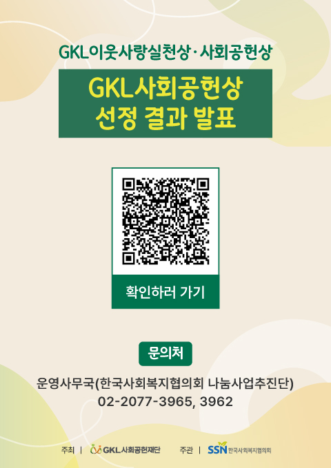 안녕하세요. 한국사회복지협의회 나눔사업추진단입니다.  「2024 GKL이웃사랑실천상·사회공헌상」에 많은 관심을 가지고 접수해주신 여러분께 감사드립니다.  「2024 GKL이웃사랑실천상」 수상자분들을 대상으로 공정한 심사를 거쳐,  아래와 같이 「2024 GKL사회공헌상」 선정 결과를 공고합니다.  ㅇ 선정명단 : 공모접수 플랫폼(gwon.net/GKL사회공헌상) 공지사항 내               「2024 GKL사회공헌상 선정 결과 발표」 확인    * 선정자를 대상으로 별도안내 예정입니다.  ㅇ 문의사항 : 운영 사무국(한국사회복지협의회 나눔사업추진단, 02-2077-3965/3962)