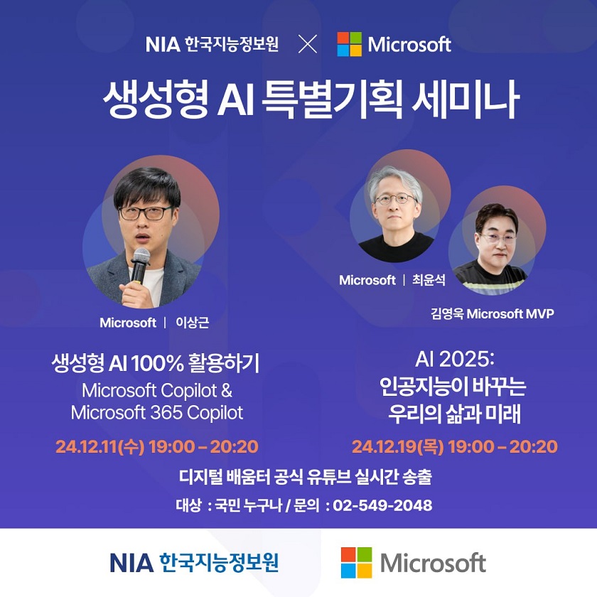 NIA 한국지능정보원, Microsoft  생성형 AI 특별기획 세미나  Microsoft/이상근 생성형 AI100 활용하기 Microsoft Copilot&Microsoft 365 Copilot 24.12.11(수) 19:00-20:20  Microsoft/최윤석 김영욱 Microsoft MVP 인공지능이 바꾸는 우리의 삶과 미래 24.12.19(목) 19:00-20:20  디지털 배움터 공식 유튜브 실시간 송출 대상 : 국민 누구나 / 문의 : 02-549-2048  NIA 한국지능정보원, Microsoft