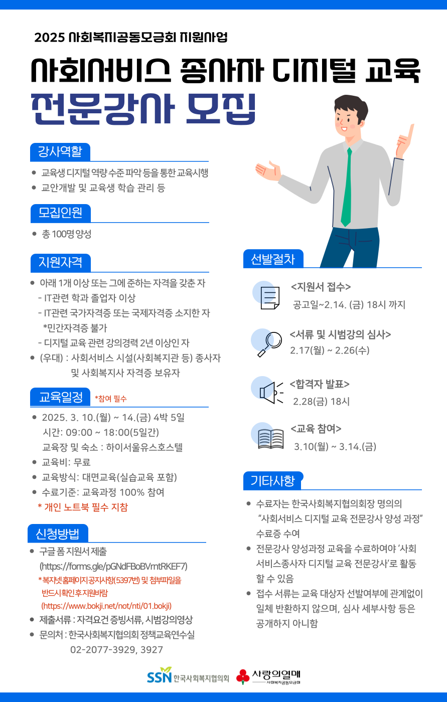 2025 사회복지공동모금회 지원사업  사회서비스종사자 디지털 교육 전문강사 모집  강사역할 교육생 디지털 역량 수준 파악 등을 통한 교육시행 교안개발 및 교육생 학습 관리 등  모집인원 총 100명 양성  지원자격 아래 1개 이상 또는 그에 준하는 자격을 갖춘 자 - IT관련 학과 졸업자 이상 - IT관련 국가자격증 또는 국제자격증 소지한 자 ？*민간자격증 불가  - 디지털 교육 관련 강의경력 2년 이상인 자 (우대) : 사회서비스 시설(사회복지관 등) 종사자 및 사회복지사 자격증 보유자  교육일정 *참여필수 2025. 3. 10.(월) ~ 14.(금) 4박 5일 시간: 09:00 ~ 18:00(5일간) 교육장 및 숙소 : 하이서울유스호스텔 교육비: 무료 교육방식: 대면교육(실습교육 포함) 수료기준: 교육과정 100 참여 ？ ？* 개인 노트북 필수 지참  신청방법 구글 폼 지원서 제출(https://forms.gle/pGNdFBoBVrntRKEF7) ？* 복지넷 홈페이지 공지사항( 5397번)？ 및？ 첨부파일을 반드시 확인 후 지원바람 (https://www.bokji.net/not/nti/01.bokji) 제출서류 : 자격요건 증빙서류, 시범강의영상 문의처 : 한국사회복지협의회 정책교육연수실 02-2077-3929, 3927  선발절차 <지원서 접수> 공고일~2.14(금) 18시까지 <서류 및 시범강의 심사> 2.17(월)~2.26(수) <합격자 발표> 2.28(금) 18시 <교육 참여> 3.10(월)~3.14(금)  기타사항 -수료자는 한국사회복지협의회장 명의의？“사회서비스 디지털 교육 전문강사 양성 과정” 수료증 수여 -전문강사 양성과정 교육을 수료하여야 ‘사회서비스종사자 디지털 교육 전문강사’로 활동할 수 있음 -접수 서류는 교육 대상자 선발여부에 관계없이 일체 반환하지 않으며, 심사 세부사항 등은 공개하지 아니함